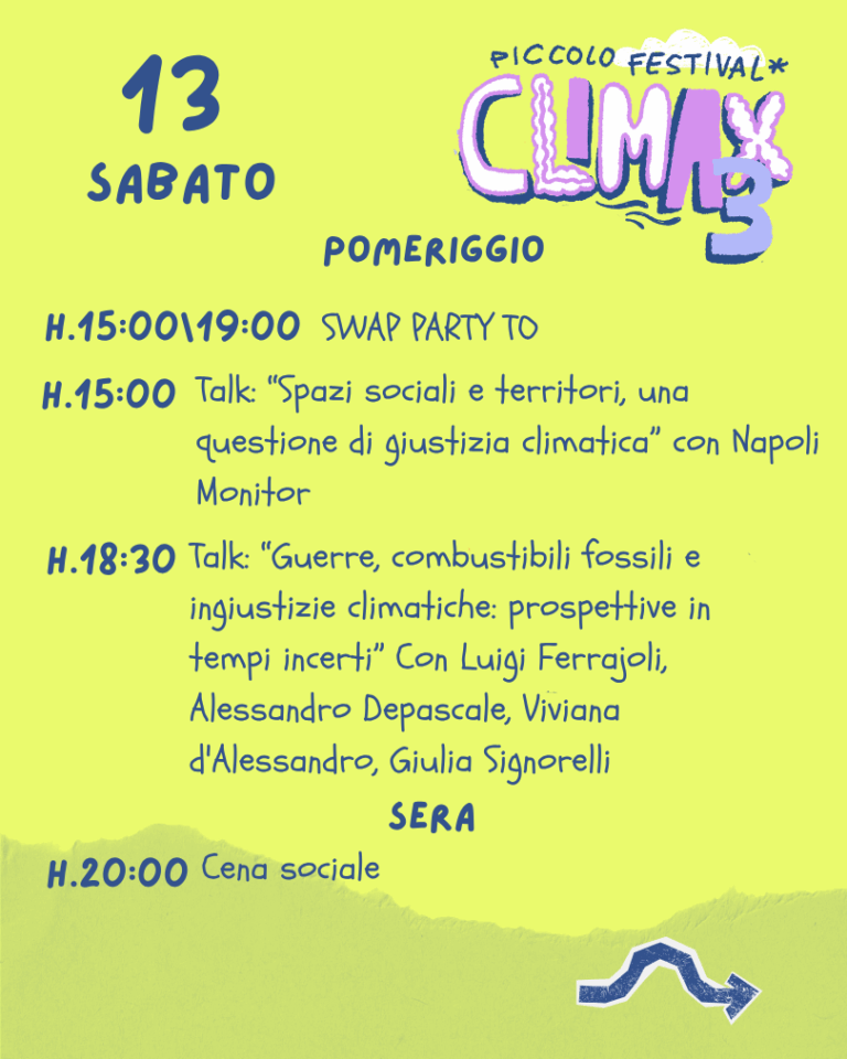 Sabato 13 - Pomeriggio H. 15:00-19:00 - SWAP PARTY TO H. 15:00 - Talk: “Spazi sociali e territori, una questione di giustizia climatica” con Napoli Monitor H. 18:30 - Talk: “Guerre, combustibili fossili e ingiustizie climatiche: prospettive in tempi incerti” Con Luigi Ferrajoli, Alessandro Depascale, Viviana d'Alessandro, Giulia Signorelli Sabato 13 - Sera H. 20:00 - Cena sociale